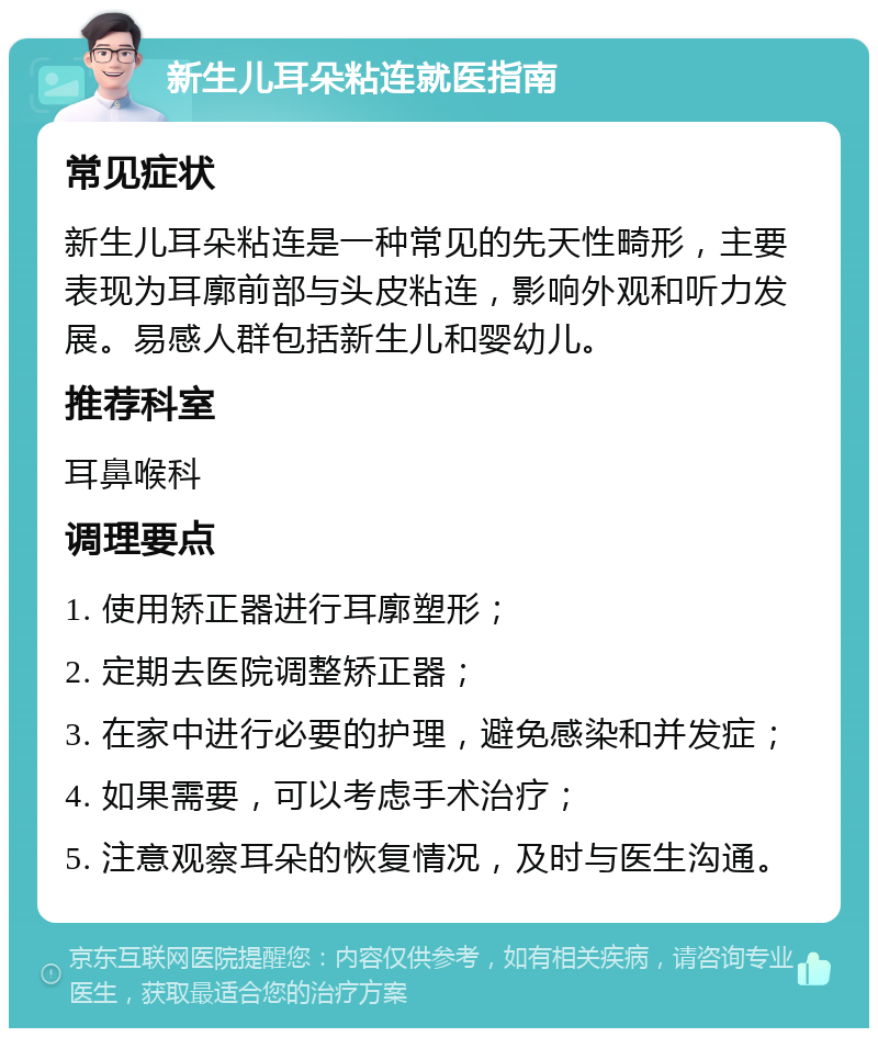 新生儿耳朵粘连就医指南 常见症状 新生儿耳朵粘连是一种常见的先天性畸形，主要表现为耳廓前部与头皮粘连，影响外观和听力发展。易感人群包括新生儿和婴幼儿。 推荐科室 耳鼻喉科 调理要点 1. 使用矫正器进行耳廓塑形； 2. 定期去医院调整矫正器； 3. 在家中进行必要的护理，避免感染和并发症； 4. 如果需要，可以考虑手术治疗； 5. 注意观察耳朵的恢复情况，及时与医生沟通。