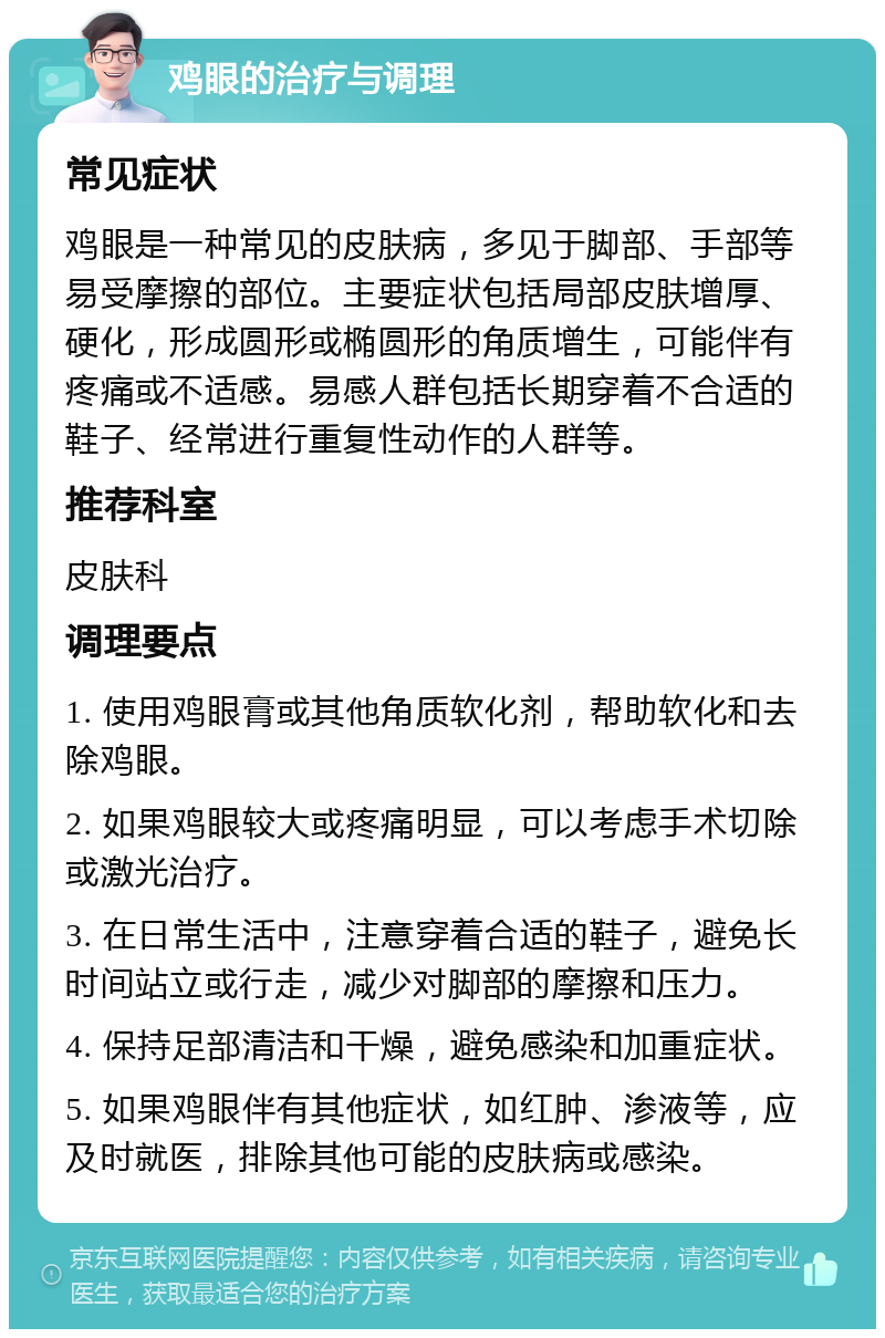 鸡眼的治疗与调理 常见症状 鸡眼是一种常见的皮肤病，多见于脚部、手部等易受摩擦的部位。主要症状包括局部皮肤增厚、硬化，形成圆形或椭圆形的角质增生，可能伴有疼痛或不适感。易感人群包括长期穿着不合适的鞋子、经常进行重复性动作的人群等。 推荐科室 皮肤科 调理要点 1. 使用鸡眼膏或其他角质软化剂，帮助软化和去除鸡眼。 2. 如果鸡眼较大或疼痛明显，可以考虑手术切除或激光治疗。 3. 在日常生活中，注意穿着合适的鞋子，避免长时间站立或行走，减少对脚部的摩擦和压力。 4. 保持足部清洁和干燥，避免感染和加重症状。 5. 如果鸡眼伴有其他症状，如红肿、渗液等，应及时就医，排除其他可能的皮肤病或感染。