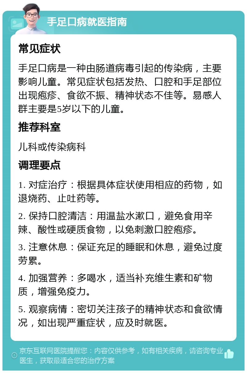 手足口病就医指南 常见症状 手足口病是一种由肠道病毒引起的传染病，主要影响儿童。常见症状包括发热、口腔和手足部位出现疱疹、食欲不振、精神状态不佳等。易感人群主要是5岁以下的儿童。 推荐科室 儿科或传染病科 调理要点 1. 对症治疗：根据具体症状使用相应的药物，如退烧药、止吐药等。 2. 保持口腔清洁：用温盐水漱口，避免食用辛辣、酸性或硬质食物，以免刺激口腔疱疹。 3. 注意休息：保证充足的睡眠和休息，避免过度劳累。 4. 加强营养：多喝水，适当补充维生素和矿物质，增强免疫力。 5. 观察病情：密切关注孩子的精神状态和食欲情况，如出现严重症状，应及时就医。