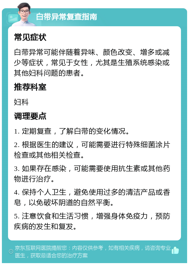 白带异常复查指南 常见症状 白带异常可能伴随着异味、颜色改变、增多或减少等症状，常见于女性，尤其是生殖系统感染或其他妇科问题的患者。 推荐科室 妇科 调理要点 1. 定期复查，了解白带的变化情况。 2. 根据医生的建议，可能需要进行特殊细菌涂片检查或其他相关检查。 3. 如果存在感染，可能需要使用抗生素或其他药物进行治疗。 4. 保持个人卫生，避免使用过多的清洁产品或香皂，以免破坏阴道的自然平衡。 5. 注意饮食和生活习惯，增强身体免疫力，预防疾病的发生和复发。