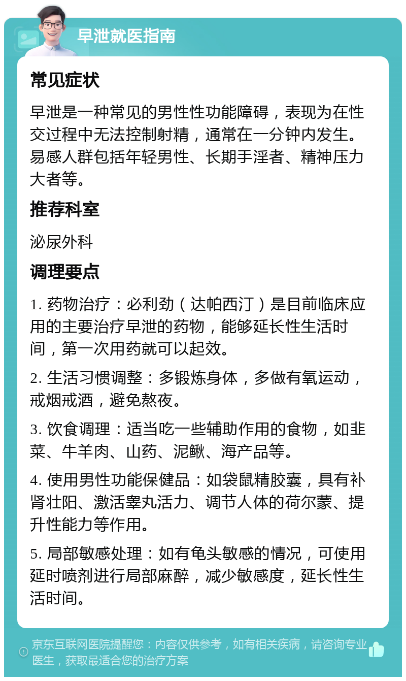 早泄就医指南 常见症状 早泄是一种常见的男性性功能障碍，表现为在性交过程中无法控制射精，通常在一分钟内发生。易感人群包括年轻男性、长期手淫者、精神压力大者等。 推荐科室 泌尿外科 调理要点 1. 药物治疗：必利劲（达帕西汀）是目前临床应用的主要治疗早泄的药物，能够延长性生活时间，第一次用药就可以起效。 2. 生活习惯调整：多锻炼身体，多做有氧运动，戒烟戒酒，避免熬夜。 3. 饮食调理：适当吃一些辅助作用的食物，如韭菜、牛羊肉、山药、泥鳅、海产品等。 4. 使用男性功能保健品：如袋鼠精胶囊，具有补肾壮阳、激活睾丸活力、调节人体的荷尔蒙、提升性能力等作用。 5. 局部敏感处理：如有龟头敏感的情况，可使用延时喷剂进行局部麻醉，减少敏感度，延长性生活时间。