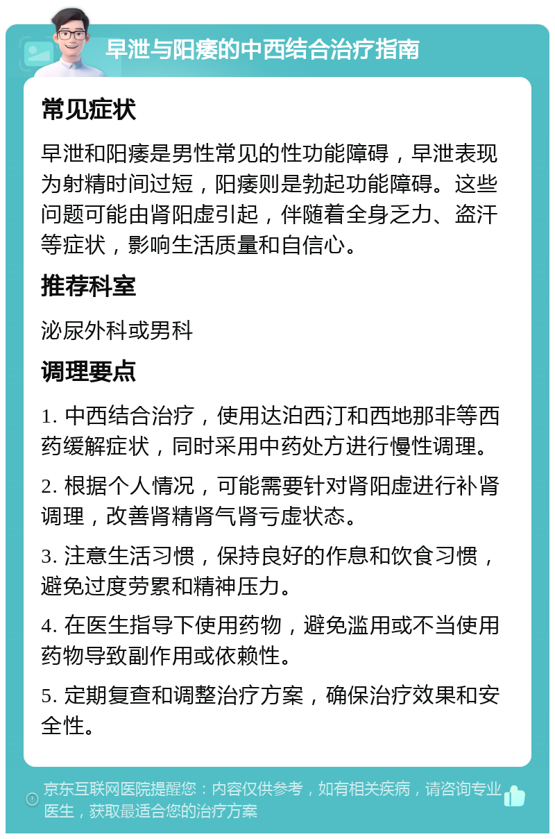 早泄与阳痿的中西结合治疗指南 常见症状 早泄和阳痿是男性常见的性功能障碍，早泄表现为射精时间过短，阳痿则是勃起功能障碍。这些问题可能由肾阳虚引起，伴随着全身乏力、盗汗等症状，影响生活质量和自信心。 推荐科室 泌尿外科或男科 调理要点 1. 中西结合治疗，使用达泊西汀和西地那非等西药缓解症状，同时采用中药处方进行慢性调理。 2. 根据个人情况，可能需要针对肾阳虚进行补肾调理，改善肾精肾气肾亏虚状态。 3. 注意生活习惯，保持良好的作息和饮食习惯，避免过度劳累和精神压力。 4. 在医生指导下使用药物，避免滥用或不当使用药物导致副作用或依赖性。 5. 定期复查和调整治疗方案，确保治疗效果和安全性。