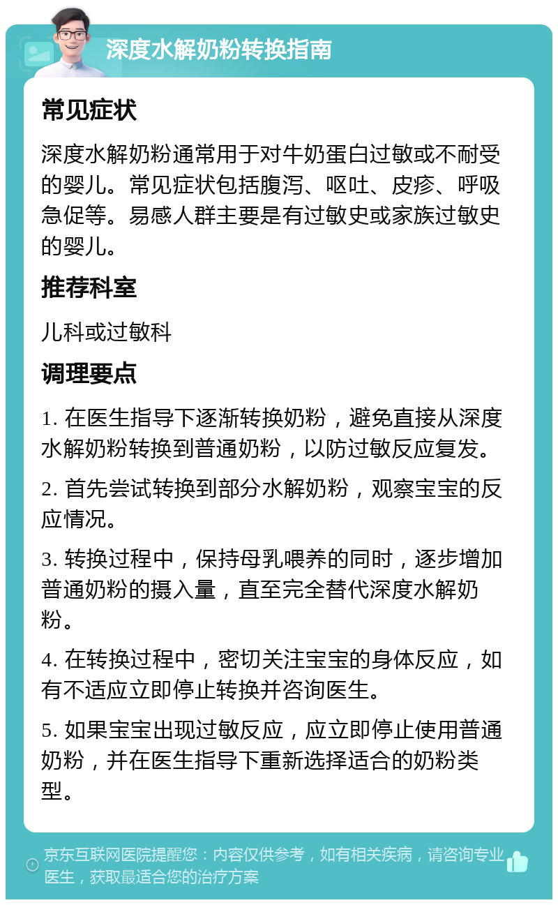 深度水解奶粉转换指南 常见症状 深度水解奶粉通常用于对牛奶蛋白过敏或不耐受的婴儿。常见症状包括腹泻、呕吐、皮疹、呼吸急促等。易感人群主要是有过敏史或家族过敏史的婴儿。 推荐科室 儿科或过敏科 调理要点 1. 在医生指导下逐渐转换奶粉，避免直接从深度水解奶粉转换到普通奶粉，以防过敏反应复发。 2. 首先尝试转换到部分水解奶粉，观察宝宝的反应情况。 3. 转换过程中，保持母乳喂养的同时，逐步增加普通奶粉的摄入量，直至完全替代深度水解奶粉。 4. 在转换过程中，密切关注宝宝的身体反应，如有不适应立即停止转换并咨询医生。 5. 如果宝宝出现过敏反应，应立即停止使用普通奶粉，并在医生指导下重新选择适合的奶粉类型。