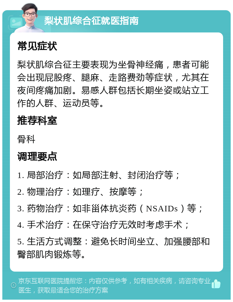 梨状肌综合征就医指南 常见症状 梨状肌综合征主要表现为坐骨神经痛，患者可能会出现屁股疼、腿麻、走路费劲等症状，尤其在夜间疼痛加剧。易感人群包括长期坐姿或站立工作的人群、运动员等。 推荐科室 骨科 调理要点 1. 局部治疗：如局部注射、封闭治疗等； 2. 物理治疗：如理疗、按摩等； 3. 药物治疗：如非甾体抗炎药（NSAIDs）等； 4. 手术治疗：在保守治疗无效时考虑手术； 5. 生活方式调整：避免长时间坐立、加强腰部和臀部肌肉锻炼等。