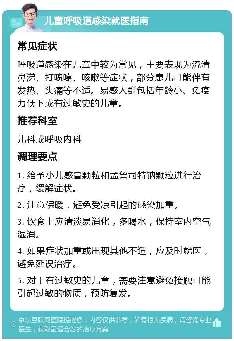 儿童呼吸道感染就医指南 常见症状 呼吸道感染在儿童中较为常见，主要表现为流清鼻涕、打喷嚏、咳嗽等症状，部分患儿可能伴有发热、头痛等不适。易感人群包括年龄小、免疫力低下或有过敏史的儿童。 推荐科室 儿科或呼吸内科 调理要点 1. 给予小儿感冒颗粒和孟鲁司特钠颗粒进行治疗，缓解症状。 2. 注意保暖，避免受凉引起的感染加重。 3. 饮食上应清淡易消化，多喝水，保持室内空气湿润。 4. 如果症状加重或出现其他不适，应及时就医，避免延误治疗。 5. 对于有过敏史的儿童，需要注意避免接触可能引起过敏的物质，预防复发。