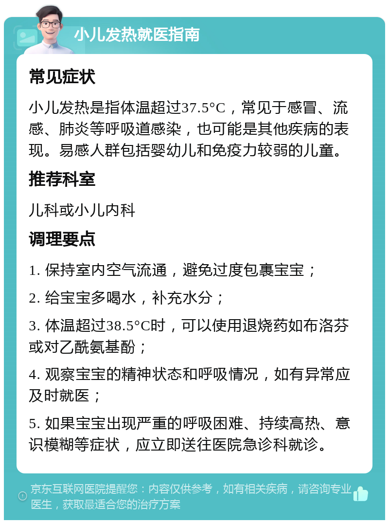 小儿发热就医指南 常见症状 小儿发热是指体温超过37.5°C，常见于感冒、流感、肺炎等呼吸道感染，也可能是其他疾病的表现。易感人群包括婴幼儿和免疫力较弱的儿童。 推荐科室 儿科或小儿内科 调理要点 1. 保持室内空气流通，避免过度包裹宝宝； 2. 给宝宝多喝水，补充水分； 3. 体温超过38.5°C时，可以使用退烧药如布洛芬或对乙酰氨基酚； 4. 观察宝宝的精神状态和呼吸情况，如有异常应及时就医； 5. 如果宝宝出现严重的呼吸困难、持续高热、意识模糊等症状，应立即送往医院急诊科就诊。