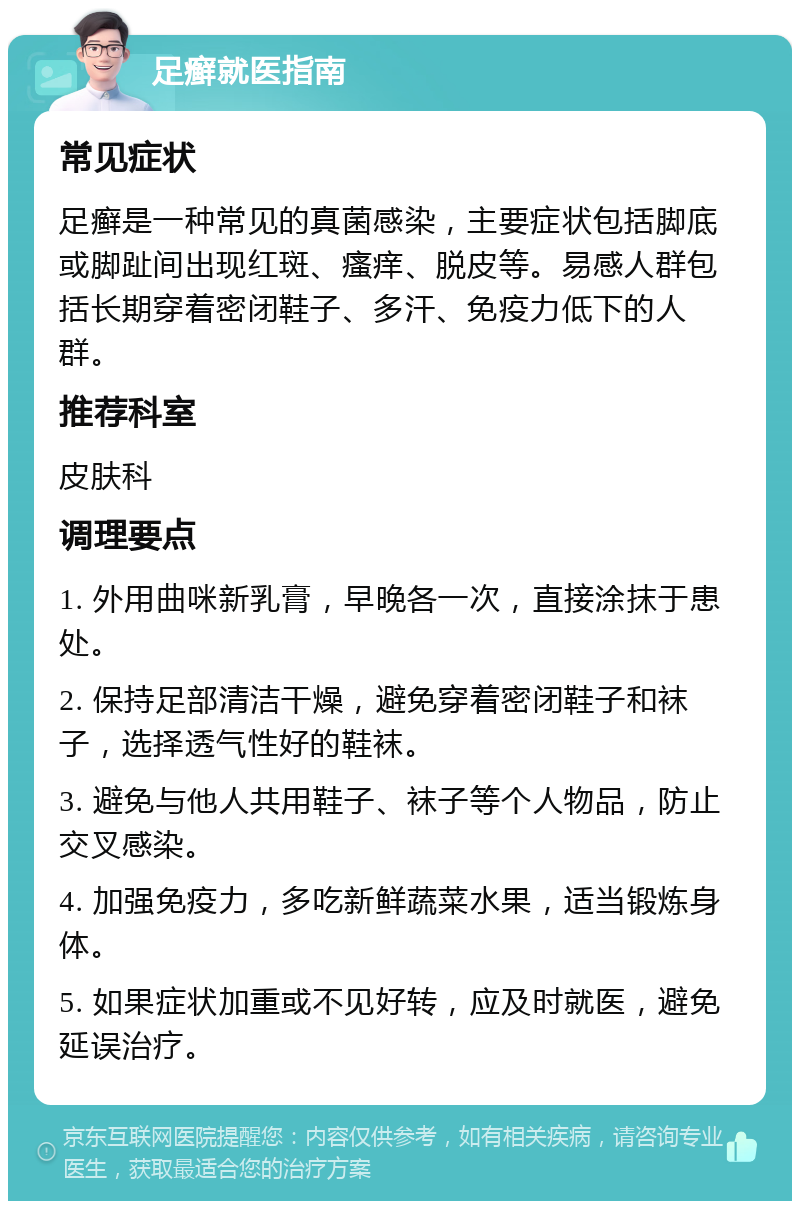 足癣就医指南 常见症状 足癣是一种常见的真菌感染，主要症状包括脚底或脚趾间出现红斑、瘙痒、脱皮等。易感人群包括长期穿着密闭鞋子、多汗、免疫力低下的人群。 推荐科室 皮肤科 调理要点 1. 外用曲咪新乳膏，早晚各一次，直接涂抹于患处。 2. 保持足部清洁干燥，避免穿着密闭鞋子和袜子，选择透气性好的鞋袜。 3. 避免与他人共用鞋子、袜子等个人物品，防止交叉感染。 4. 加强免疫力，多吃新鲜蔬菜水果，适当锻炼身体。 5. 如果症状加重或不见好转，应及时就医，避免延误治疗。