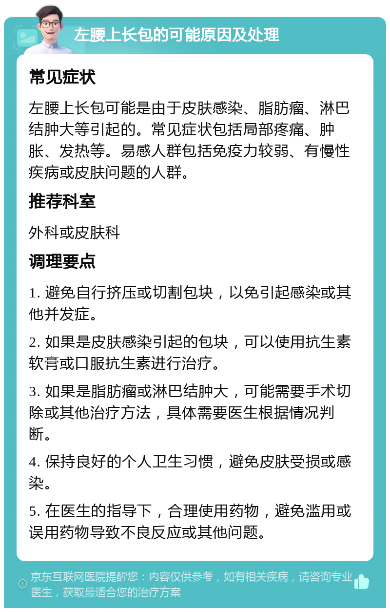 左腰上长包的可能原因及处理 常见症状 左腰上长包可能是由于皮肤感染、脂肪瘤、淋巴结肿大等引起的。常见症状包括局部疼痛、肿胀、发热等。易感人群包括免疫力较弱、有慢性疾病或皮肤问题的人群。 推荐科室 外科或皮肤科 调理要点 1. 避免自行挤压或切割包块，以免引起感染或其他并发症。 2. 如果是皮肤感染引起的包块，可以使用抗生素软膏或口服抗生素进行治疗。 3. 如果是脂肪瘤或淋巴结肿大，可能需要手术切除或其他治疗方法，具体需要医生根据情况判断。 4. 保持良好的个人卫生习惯，避免皮肤受损或感染。 5. 在医生的指导下，合理使用药物，避免滥用或误用药物导致不良反应或其他问题。