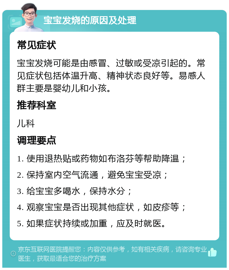 宝宝发烧的原因及处理 常见症状 宝宝发烧可能是由感冒、过敏或受凉引起的。常见症状包括体温升高、精神状态良好等。易感人群主要是婴幼儿和小孩。 推荐科室 儿科 调理要点 1. 使用退热贴或药物如布洛芬等帮助降温； 2. 保持室内空气流通，避免宝宝受凉； 3. 给宝宝多喝水，保持水分； 4. 观察宝宝是否出现其他症状，如皮疹等； 5. 如果症状持续或加重，应及时就医。