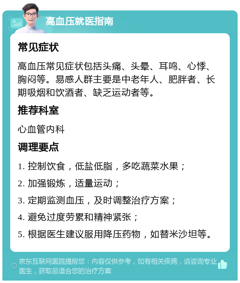 高血压就医指南 常见症状 高血压常见症状包括头痛、头晕、耳鸣、心悸、胸闷等。易感人群主要是中老年人、肥胖者、长期吸烟和饮酒者、缺乏运动者等。 推荐科室 心血管内科 调理要点 1. 控制饮食，低盐低脂，多吃蔬菜水果； 2. 加强锻炼，适量运动； 3. 定期监测血压，及时调整治疗方案； 4. 避免过度劳累和精神紧张； 5. 根据医生建议服用降压药物，如替米沙坦等。