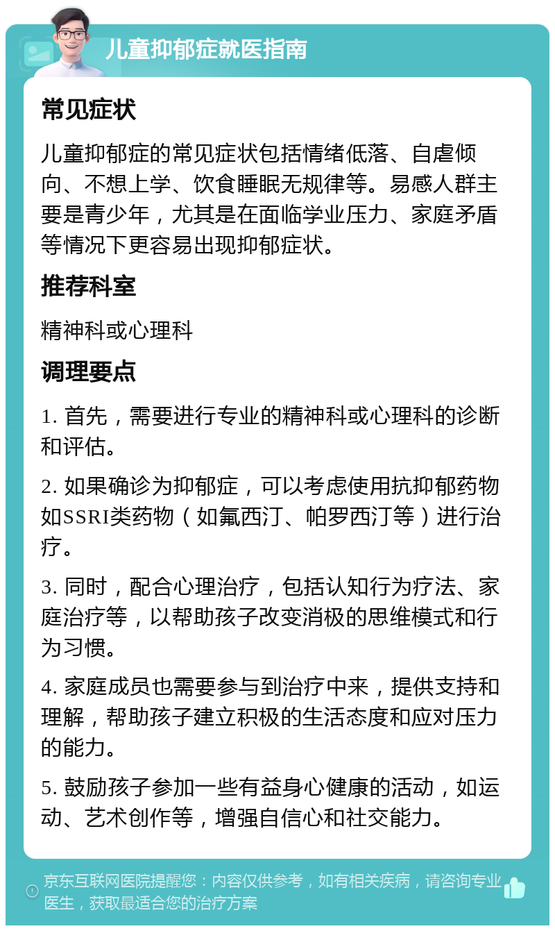 儿童抑郁症就医指南 常见症状 儿童抑郁症的常见症状包括情绪低落、自虐倾向、不想上学、饮食睡眠无规律等。易感人群主要是青少年，尤其是在面临学业压力、家庭矛盾等情况下更容易出现抑郁症状。 推荐科室 精神科或心理科 调理要点 1. 首先，需要进行专业的精神科或心理科的诊断和评估。 2. 如果确诊为抑郁症，可以考虑使用抗抑郁药物如SSRI类药物（如氟西汀、帕罗西汀等）进行治疗。 3. 同时，配合心理治疗，包括认知行为疗法、家庭治疗等，以帮助孩子改变消极的思维模式和行为习惯。 4. 家庭成员也需要参与到治疗中来，提供支持和理解，帮助孩子建立积极的生活态度和应对压力的能力。 5. 鼓励孩子参加一些有益身心健康的活动，如运动、艺术创作等，增强自信心和社交能力。