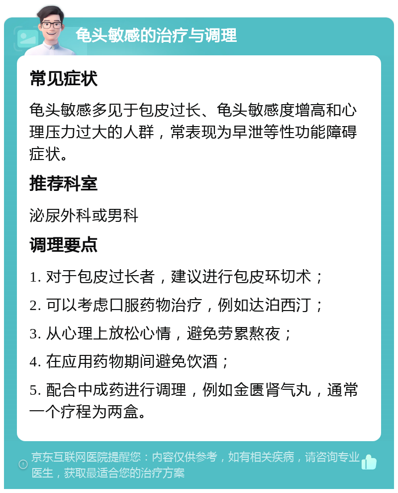 龟头敏感的治疗与调理 常见症状 龟头敏感多见于包皮过长、龟头敏感度增高和心理压力过大的人群，常表现为早泄等性功能障碍症状。 推荐科室 泌尿外科或男科 调理要点 1. 对于包皮过长者，建议进行包皮环切术； 2. 可以考虑口服药物治疗，例如达泊西汀； 3. 从心理上放松心情，避免劳累熬夜； 4. 在应用药物期间避免饮酒； 5. 配合中成药进行调理，例如金匮肾气丸，通常一个疗程为两盒。