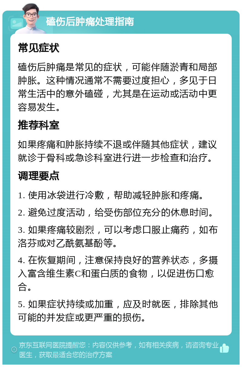 磕伤后肿痛处理指南 常见症状 磕伤后肿痛是常见的症状，可能伴随淤青和局部肿胀。这种情况通常不需要过度担心，多见于日常生活中的意外磕碰，尤其是在运动或活动中更容易发生。 推荐科室 如果疼痛和肿胀持续不退或伴随其他症状，建议就诊于骨科或急诊科室进行进一步检查和治疗。 调理要点 1. 使用冰袋进行冷敷，帮助减轻肿胀和疼痛。 2. 避免过度活动，给受伤部位充分的休息时间。 3. 如果疼痛较剧烈，可以考虑口服止痛药，如布洛芬或对乙酰氨基酚等。 4. 在恢复期间，注意保持良好的营养状态，多摄入富含维生素C和蛋白质的食物，以促进伤口愈合。 5. 如果症状持续或加重，应及时就医，排除其他可能的并发症或更严重的损伤。