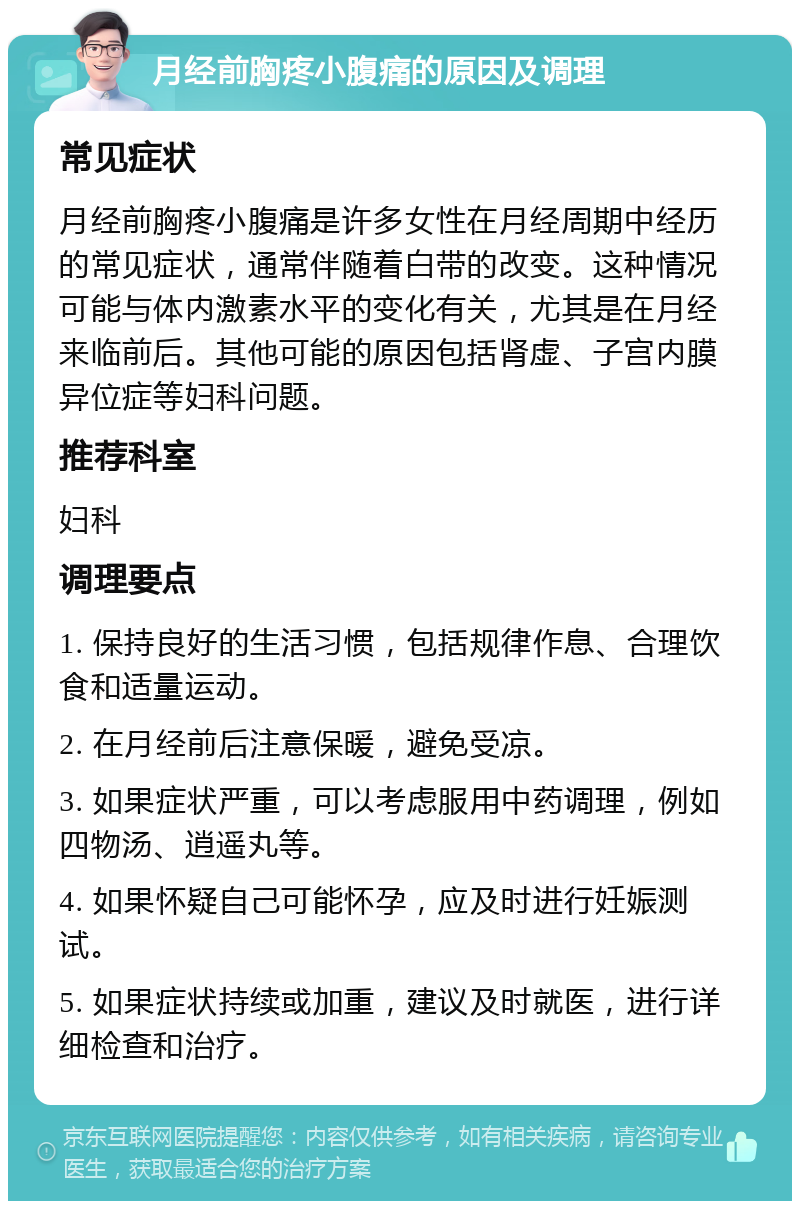 月经前胸疼小腹痛的原因及调理 常见症状 月经前胸疼小腹痛是许多女性在月经周期中经历的常见症状，通常伴随着白带的改变。这种情况可能与体内激素水平的变化有关，尤其是在月经来临前后。其他可能的原因包括肾虚、子宫内膜异位症等妇科问题。 推荐科室 妇科 调理要点 1. 保持良好的生活习惯，包括规律作息、合理饮食和适量运动。 2. 在月经前后注意保暖，避免受凉。 3. 如果症状严重，可以考虑服用中药调理，例如四物汤、逍遥丸等。 4. 如果怀疑自己可能怀孕，应及时进行妊娠测试。 5. 如果症状持续或加重，建议及时就医，进行详细检查和治疗。