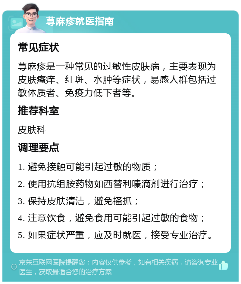 荨麻疹就医指南 常见症状 荨麻疹是一种常见的过敏性皮肤病，主要表现为皮肤瘙痒、红斑、水肿等症状，易感人群包括过敏体质者、免疫力低下者等。 推荐科室 皮肤科 调理要点 1. 避免接触可能引起过敏的物质； 2. 使用抗组胺药物如西替利嗪滴剂进行治疗； 3. 保持皮肤清洁，避免搔抓； 4. 注意饮食，避免食用可能引起过敏的食物； 5. 如果症状严重，应及时就医，接受专业治疗。