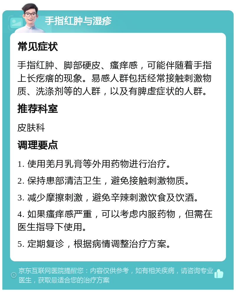 手指红肿与湿疹 常见症状 手指红肿、脚部硬皮、瘙痒感，可能伴随着手指上长疙瘩的现象。易感人群包括经常接触刺激物质、洗涤剂等的人群，以及有脾虚症状的人群。 推荐科室 皮肤科 调理要点 1. 使用羌月乳膏等外用药物进行治疗。 2. 保持患部清洁卫生，避免接触刺激物质。 3. 减少摩擦刺激，避免辛辣刺激饮食及饮酒。 4. 如果瘙痒感严重，可以考虑内服药物，但需在医生指导下使用。 5. 定期复诊，根据病情调整治疗方案。