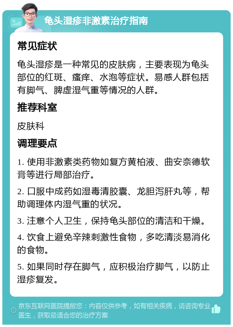 龟头湿疹非激素治疗指南 常见症状 龟头湿疹是一种常见的皮肤病，主要表现为龟头部位的红斑、瘙痒、水泡等症状。易感人群包括有脚气、脾虚湿气重等情况的人群。 推荐科室 皮肤科 调理要点 1. 使用非激素类药物如复方黄柏液、曲安奈德软膏等进行局部治疗。 2. 口服中成药如湿毒清胶囊、龙胆泻肝丸等，帮助调理体内湿气重的状况。 3. 注意个人卫生，保持龟头部位的清洁和干燥。 4. 饮食上避免辛辣刺激性食物，多吃清淡易消化的食物。 5. 如果同时存在脚气，应积极治疗脚气，以防止湿疹复发。