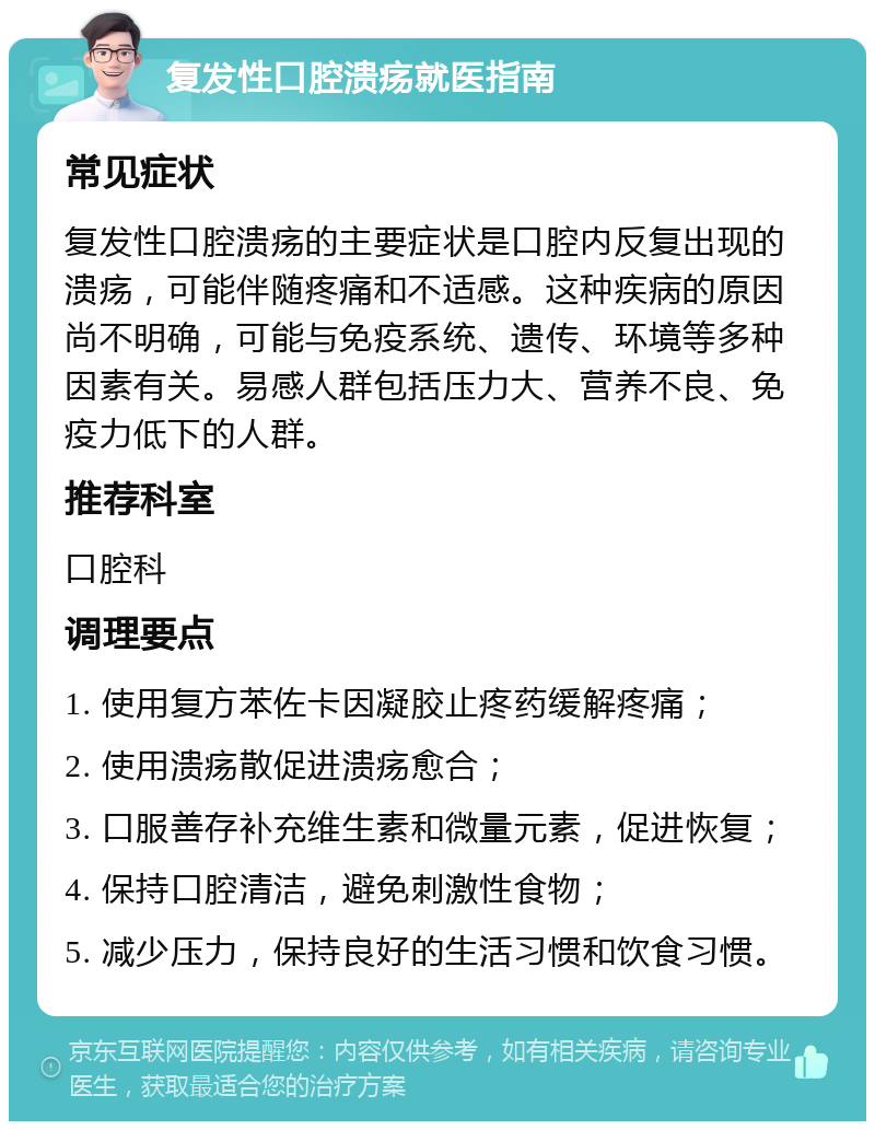 复发性口腔溃疡就医指南 常见症状 复发性口腔溃疡的主要症状是口腔内反复出现的溃疡，可能伴随疼痛和不适感。这种疾病的原因尚不明确，可能与免疫系统、遗传、环境等多种因素有关。易感人群包括压力大、营养不良、免疫力低下的人群。 推荐科室 口腔科 调理要点 1. 使用复方苯佐卡因凝胶止疼药缓解疼痛； 2. 使用溃疡散促进溃疡愈合； 3. 口服善存补充维生素和微量元素，促进恢复； 4. 保持口腔清洁，避免刺激性食物； 5. 减少压力，保持良好的生活习惯和饮食习惯。