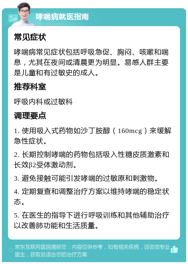 哮喘病就医指南 常见症状 哮喘病常见症状包括呼吸急促、胸闷、咳嗽和喘息，尤其在夜间或清晨更为明显。易感人群主要是儿童和有过敏史的成人。 推荐科室 呼吸内科或过敏科 调理要点 1. 使用吸入式药物如沙丁胺醇（160mcg）来缓解急性症状。 2. 长期控制哮喘的药物包括吸入性糖皮质激素和长效β2受体激动剂。 3. 避免接触可能引发哮喘的过敏原和刺激物。 4. 定期复查和调整治疗方案以维持哮喘的稳定状态。 5. 在医生的指导下进行呼吸训练和其他辅助治疗以改善肺功能和生活质量。