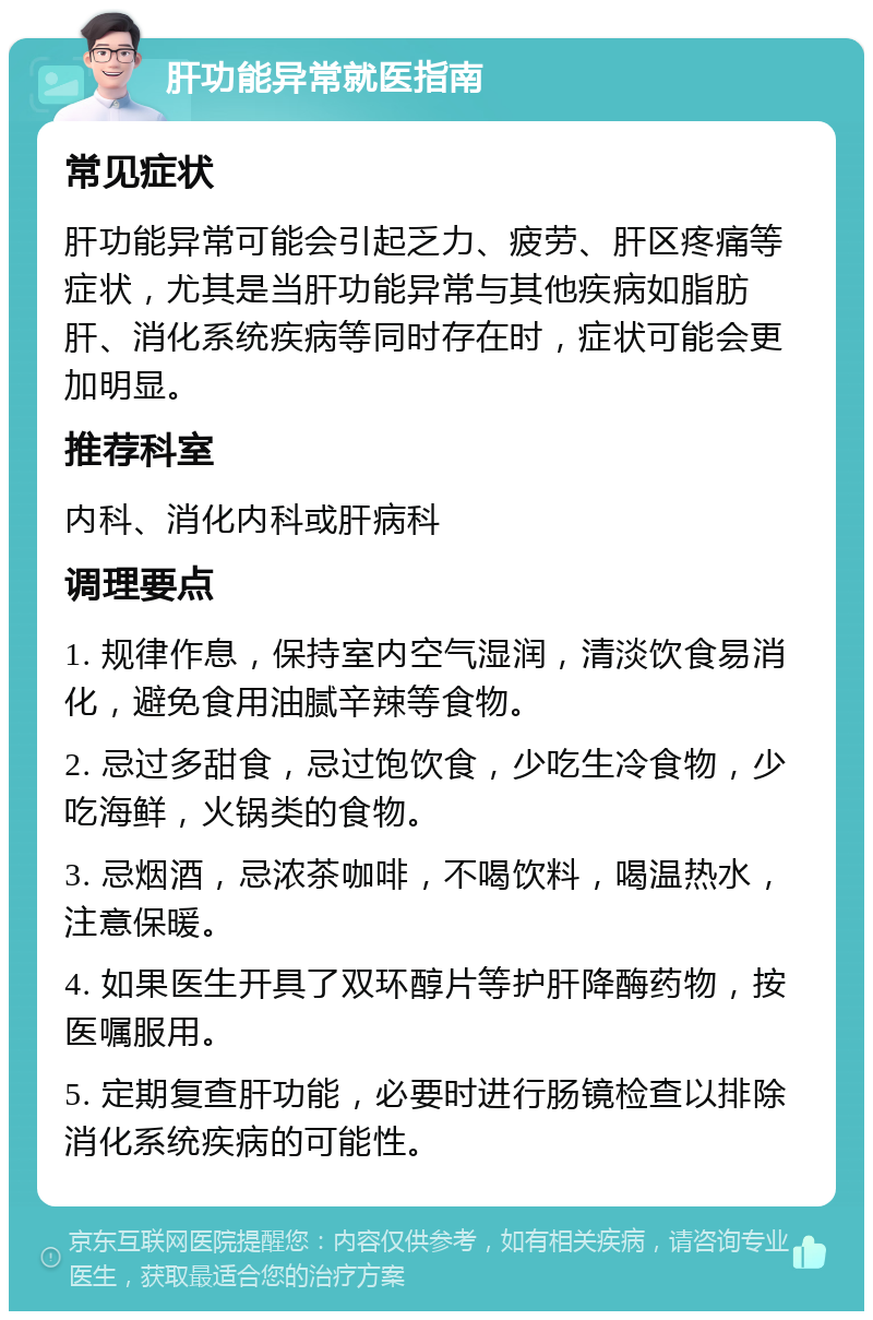 肝功能异常就医指南 常见症状 肝功能异常可能会引起乏力、疲劳、肝区疼痛等症状，尤其是当肝功能异常与其他疾病如脂肪肝、消化系统疾病等同时存在时，症状可能会更加明显。 推荐科室 内科、消化内科或肝病科 调理要点 1. 规律作息，保持室内空气湿润，清淡饮食易消化，避免食用油腻辛辣等食物。 2. 忌过多甜食，忌过饱饮食，少吃生冷食物，少吃海鲜，火锅类的食物。 3. 忌烟酒，忌浓茶咖啡，不喝饮料，喝温热水，注意保暖。 4. 如果医生开具了双环醇片等护肝降酶药物，按医嘱服用。 5. 定期复查肝功能，必要时进行肠镜检查以排除消化系统疾病的可能性。