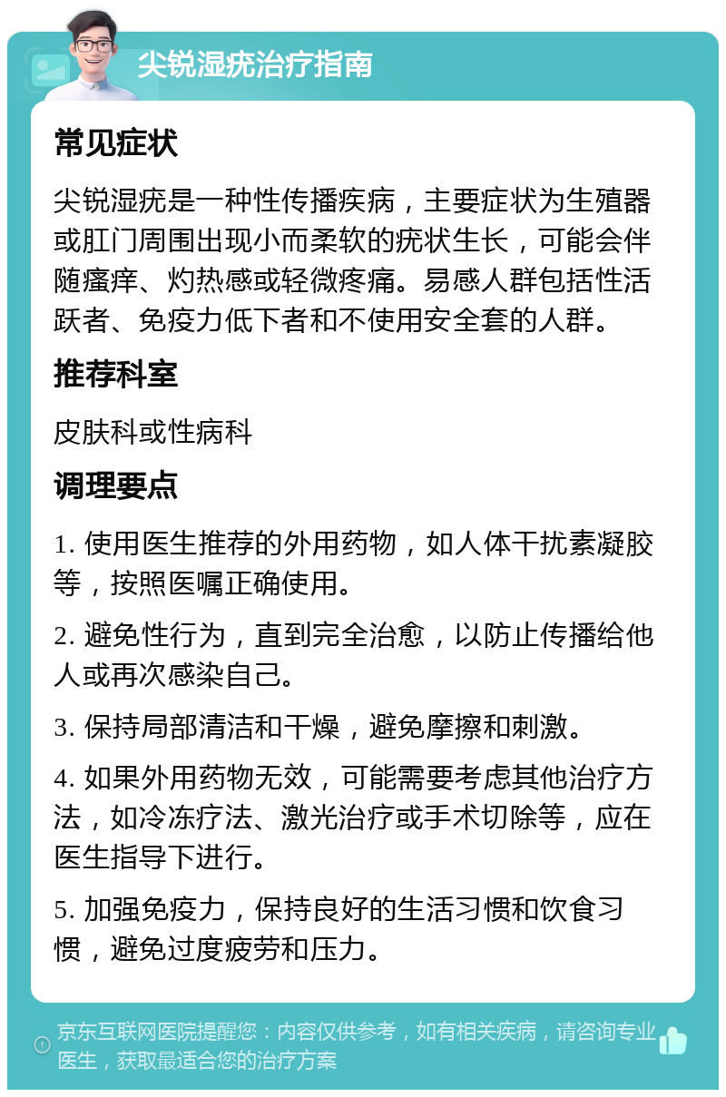 尖锐湿疣治疗指南 常见症状 尖锐湿疣是一种性传播疾病，主要症状为生殖器或肛门周围出现小而柔软的疣状生长，可能会伴随瘙痒、灼热感或轻微疼痛。易感人群包括性活跃者、免疫力低下者和不使用安全套的人群。 推荐科室 皮肤科或性病科 调理要点 1. 使用医生推荐的外用药物，如人体干扰素凝胶等，按照医嘱正确使用。 2. 避免性行为，直到完全治愈，以防止传播给他人或再次感染自己。 3. 保持局部清洁和干燥，避免摩擦和刺激。 4. 如果外用药物无效，可能需要考虑其他治疗方法，如冷冻疗法、激光治疗或手术切除等，应在医生指导下进行。 5. 加强免疫力，保持良好的生活习惯和饮食习惯，避免过度疲劳和压力。