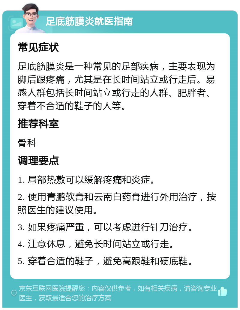 足底筋膜炎就医指南 常见症状 足底筋膜炎是一种常见的足部疾病，主要表现为脚后跟疼痛，尤其是在长时间站立或行走后。易感人群包括长时间站立或行走的人群、肥胖者、穿着不合适的鞋子的人等。 推荐科室 骨科 调理要点 1. 局部热敷可以缓解疼痛和炎症。 2. 使用青鹏软膏和云南白药膏进行外用治疗，按照医生的建议使用。 3. 如果疼痛严重，可以考虑进行针刀治疗。 4. 注意休息，避免长时间站立或行走。 5. 穿着合适的鞋子，避免高跟鞋和硬底鞋。