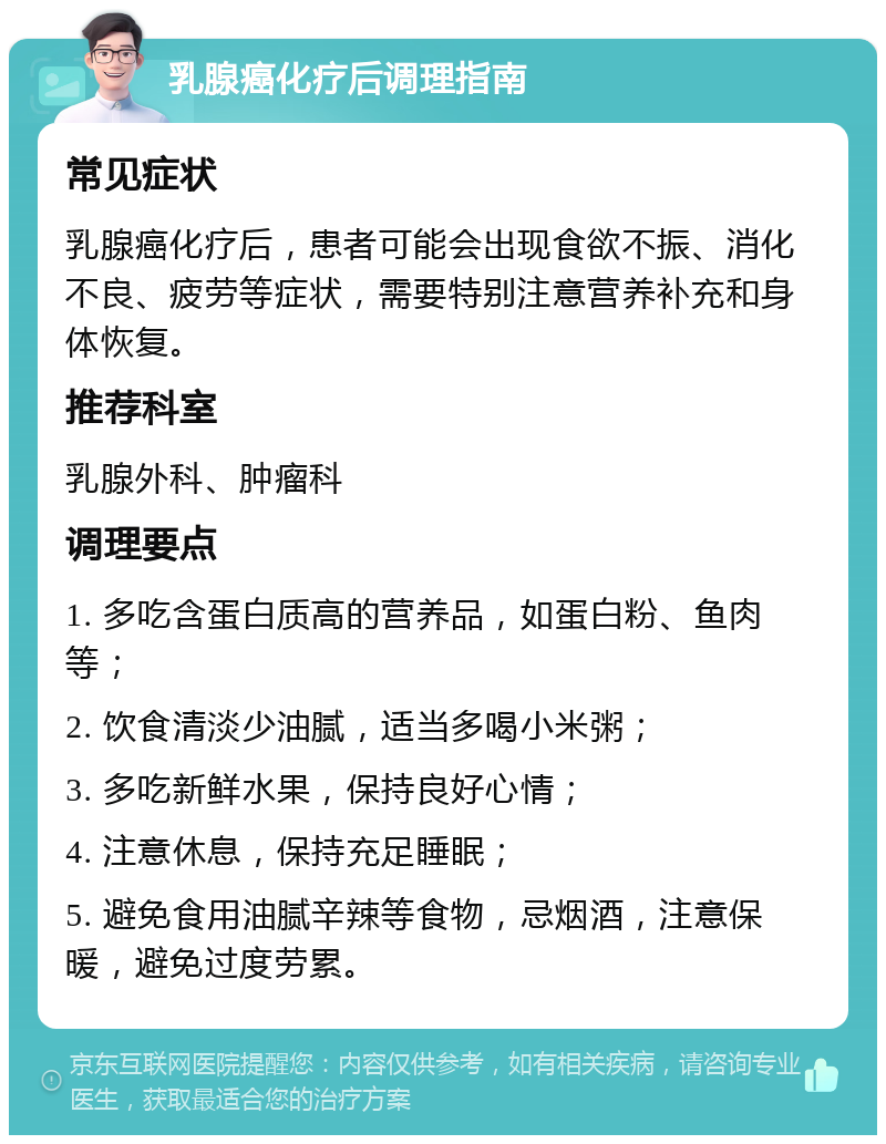 乳腺癌化疗后调理指南 常见症状 乳腺癌化疗后，患者可能会出现食欲不振、消化不良、疲劳等症状，需要特别注意营养补充和身体恢复。 推荐科室 乳腺外科、肿瘤科 调理要点 1. 多吃含蛋白质高的营养品，如蛋白粉、鱼肉等； 2. 饮食清淡少油腻，适当多喝小米粥； 3. 多吃新鲜水果，保持良好心情； 4. 注意休息，保持充足睡眠； 5. 避免食用油腻辛辣等食物，忌烟酒，注意保暖，避免过度劳累。