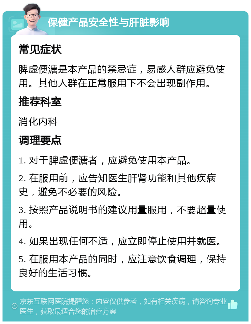 保健产品安全性与肝脏影响 常见症状 脾虚便溏是本产品的禁忌症，易感人群应避免使用。其他人群在正常服用下不会出现副作用。 推荐科室 消化内科 调理要点 1. 对于脾虚便溏者，应避免使用本产品。 2. 在服用前，应告知医生肝肾功能和其他疾病史，避免不必要的风险。 3. 按照产品说明书的建议用量服用，不要超量使用。 4. 如果出现任何不适，应立即停止使用并就医。 5. 在服用本产品的同时，应注意饮食调理，保持良好的生活习惯。