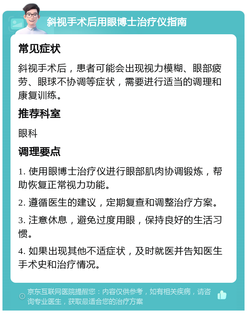 斜视手术后用眼博士治疗仪指南 常见症状 斜视手术后，患者可能会出现视力模糊、眼部疲劳、眼球不协调等症状，需要进行适当的调理和康复训练。 推荐科室 眼科 调理要点 1. 使用眼博士治疗仪进行眼部肌肉协调锻炼，帮助恢复正常视力功能。 2. 遵循医生的建议，定期复查和调整治疗方案。 3. 注意休息，避免过度用眼，保持良好的生活习惯。 4. 如果出现其他不适症状，及时就医并告知医生手术史和治疗情况。