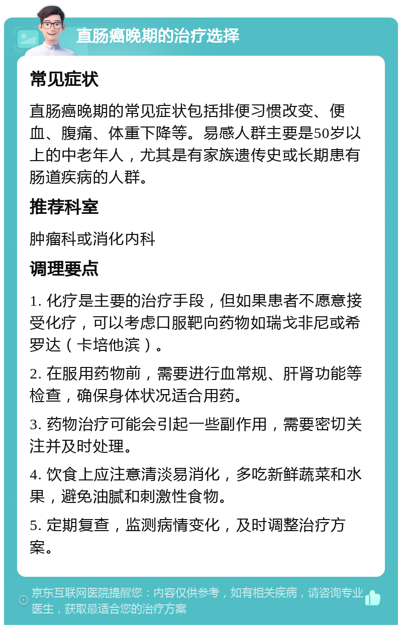 直肠癌晚期的治疗选择 常见症状 直肠癌晚期的常见症状包括排便习惯改变、便血、腹痛、体重下降等。易感人群主要是50岁以上的中老年人，尤其是有家族遗传史或长期患有肠道疾病的人群。 推荐科室 肿瘤科或消化内科 调理要点 1. 化疗是主要的治疗手段，但如果患者不愿意接受化疗，可以考虑口服靶向药物如瑞戈非尼或希罗达（卡培他滨）。 2. 在服用药物前，需要进行血常规、肝肾功能等检查，确保身体状况适合用药。 3. 药物治疗可能会引起一些副作用，需要密切关注并及时处理。 4. 饮食上应注意清淡易消化，多吃新鲜蔬菜和水果，避免油腻和刺激性食物。 5. 定期复查，监测病情变化，及时调整治疗方案。