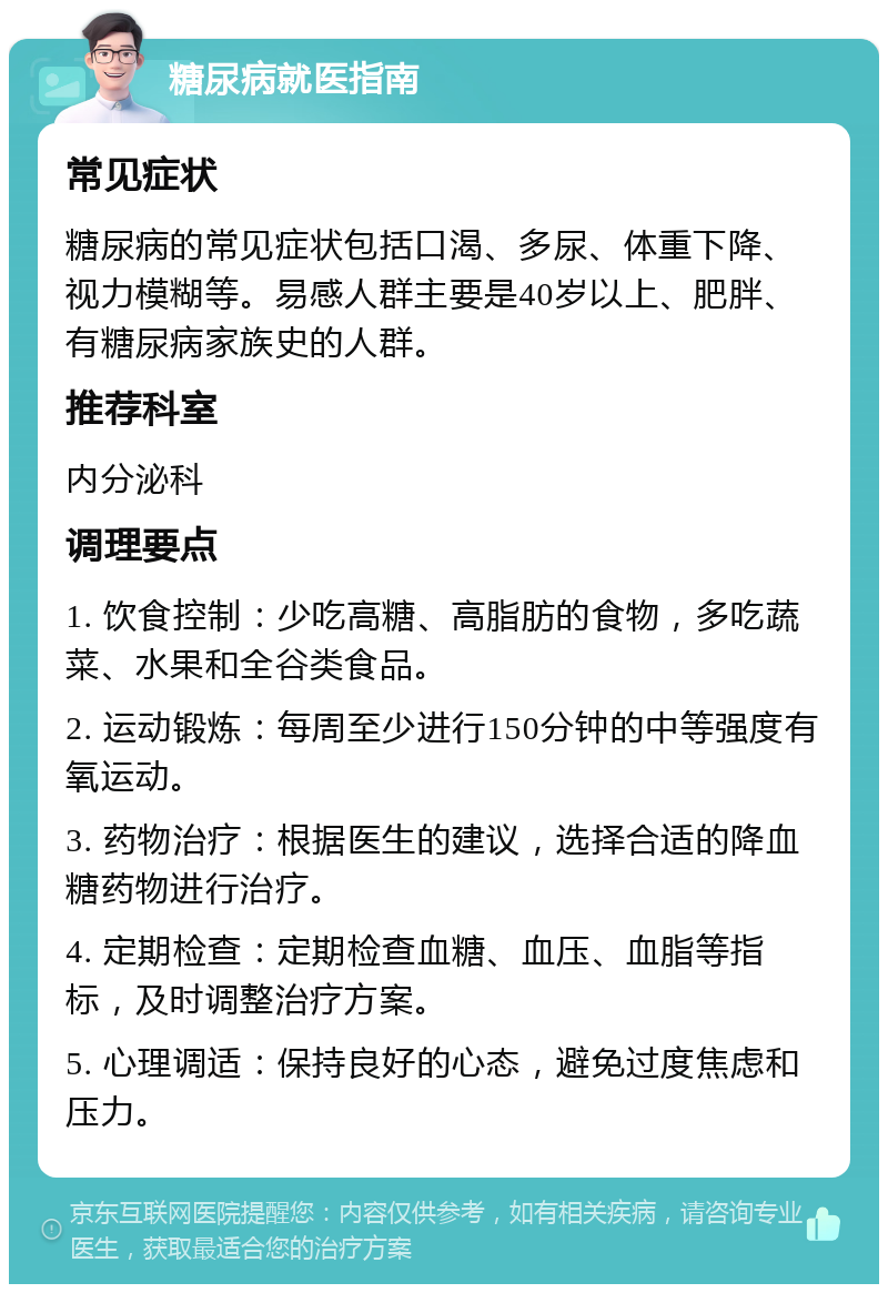 糖尿病就医指南 常见症状 糖尿病的常见症状包括口渴、多尿、体重下降、视力模糊等。易感人群主要是40岁以上、肥胖、有糖尿病家族史的人群。 推荐科室 内分泌科 调理要点 1. 饮食控制：少吃高糖、高脂肪的食物，多吃蔬菜、水果和全谷类食品。 2. 运动锻炼：每周至少进行150分钟的中等强度有氧运动。 3. 药物治疗：根据医生的建议，选择合适的降血糖药物进行治疗。 4. 定期检查：定期检查血糖、血压、血脂等指标，及时调整治疗方案。 5. 心理调适：保持良好的心态，避免过度焦虑和压力。