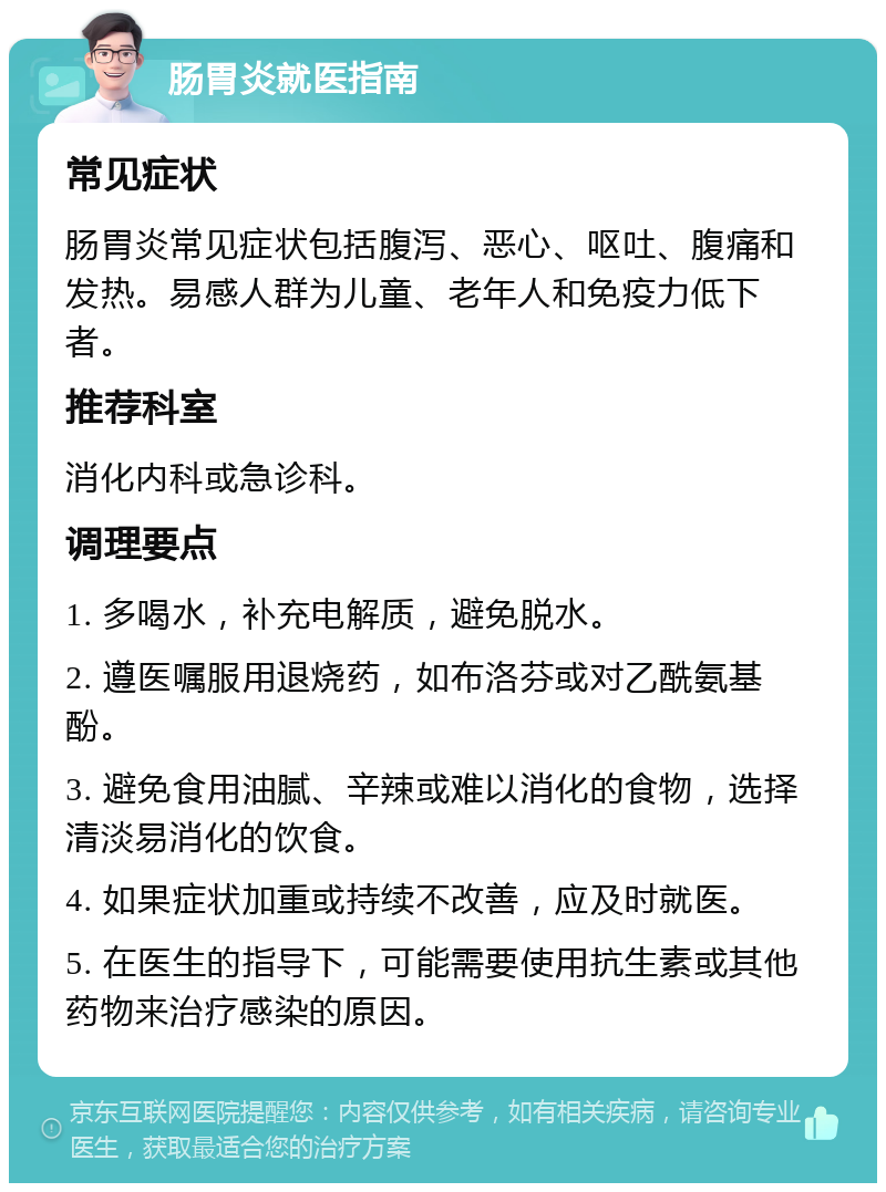 肠胃炎就医指南 常见症状 肠胃炎常见症状包括腹泻、恶心、呕吐、腹痛和发热。易感人群为儿童、老年人和免疫力低下者。 推荐科室 消化内科或急诊科。 调理要点 1. 多喝水，补充电解质，避免脱水。 2. 遵医嘱服用退烧药，如布洛芬或对乙酰氨基酚。 3. 避免食用油腻、辛辣或难以消化的食物，选择清淡易消化的饮食。 4. 如果症状加重或持续不改善，应及时就医。 5. 在医生的指导下，可能需要使用抗生素或其他药物来治疗感染的原因。