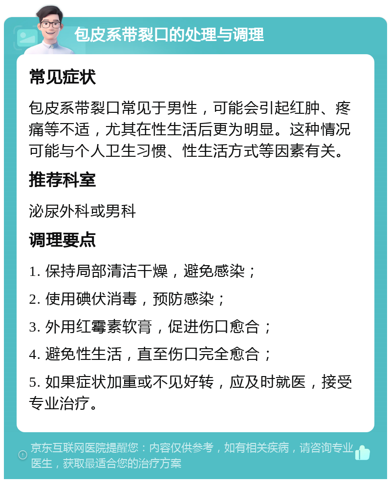 包皮系带裂口的处理与调理 常见症状 包皮系带裂口常见于男性，可能会引起红肿、疼痛等不适，尤其在性生活后更为明显。这种情况可能与个人卫生习惯、性生活方式等因素有关。 推荐科室 泌尿外科或男科 调理要点 1. 保持局部清洁干燥，避免感染； 2. 使用碘伏消毒，预防感染； 3. 外用红霉素软膏，促进伤口愈合； 4. 避免性生活，直至伤口完全愈合； 5. 如果症状加重或不见好转，应及时就医，接受专业治疗。