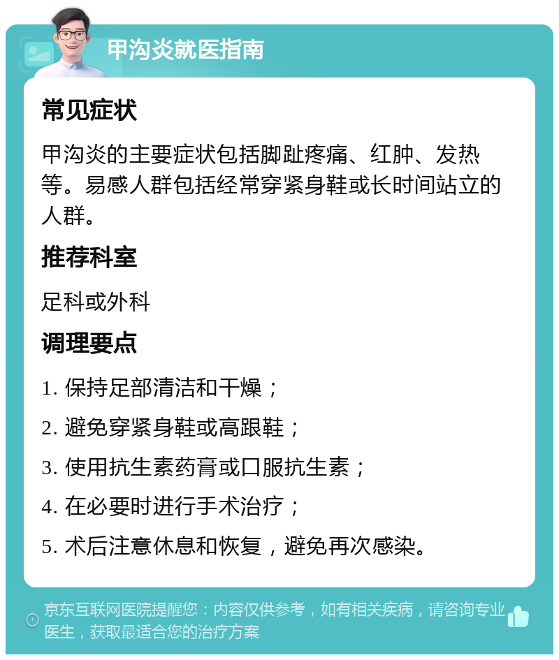 甲沟炎就医指南 常见症状 甲沟炎的主要症状包括脚趾疼痛、红肿、发热等。易感人群包括经常穿紧身鞋或长时间站立的人群。 推荐科室 足科或外科 调理要点 1. 保持足部清洁和干燥； 2. 避免穿紧身鞋或高跟鞋； 3. 使用抗生素药膏或口服抗生素； 4. 在必要时进行手术治疗； 5. 术后注意休息和恢复，避免再次感染。