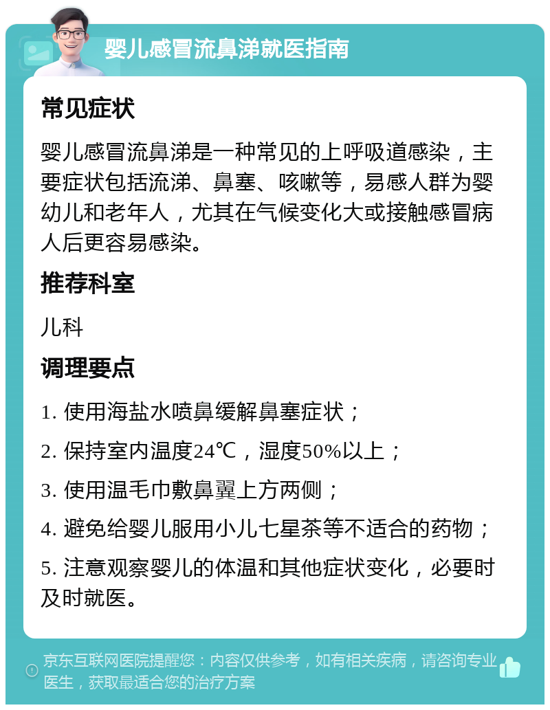 婴儿感冒流鼻涕就医指南 常见症状 婴儿感冒流鼻涕是一种常见的上呼吸道感染，主要症状包括流涕、鼻塞、咳嗽等，易感人群为婴幼儿和老年人，尤其在气候变化大或接触感冒病人后更容易感染。 推荐科室 儿科 调理要点 1. 使用海盐水喷鼻缓解鼻塞症状； 2. 保持室内温度24℃，湿度50%以上； 3. 使用温毛巾敷鼻翼上方两侧； 4. 避免给婴儿服用小儿七星茶等不适合的药物； 5. 注意观察婴儿的体温和其他症状变化，必要时及时就医。