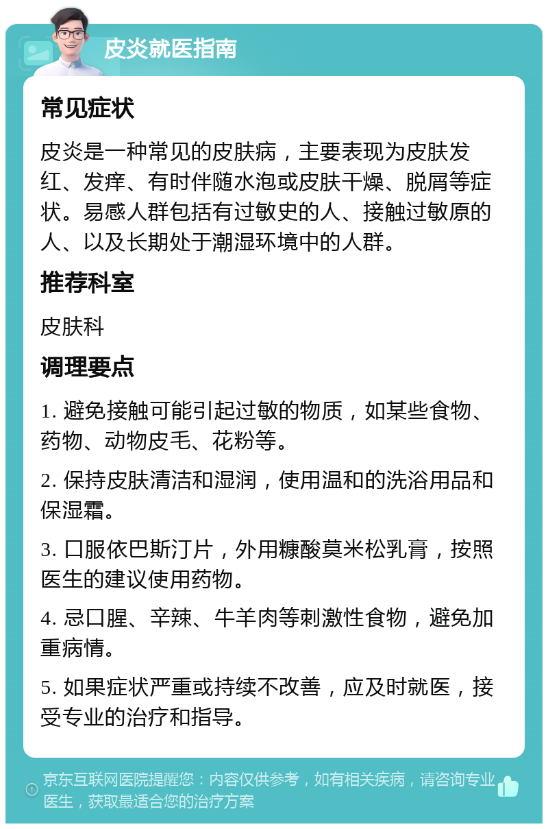 皮炎就医指南 常见症状 皮炎是一种常见的皮肤病，主要表现为皮肤发红、发痒、有时伴随水泡或皮肤干燥、脱屑等症状。易感人群包括有过敏史的人、接触过敏原的人、以及长期处于潮湿环境中的人群。 推荐科室 皮肤科 调理要点 1. 避免接触可能引起过敏的物质，如某些食物、药物、动物皮毛、花粉等。 2. 保持皮肤清洁和湿润，使用温和的洗浴用品和保湿霜。 3. 口服依巴斯汀片，外用糠酸莫米松乳膏，按照医生的建议使用药物。 4. 忌口腥、辛辣、牛羊肉等刺激性食物，避免加重病情。 5. 如果症状严重或持续不改善，应及时就医，接受专业的治疗和指导。