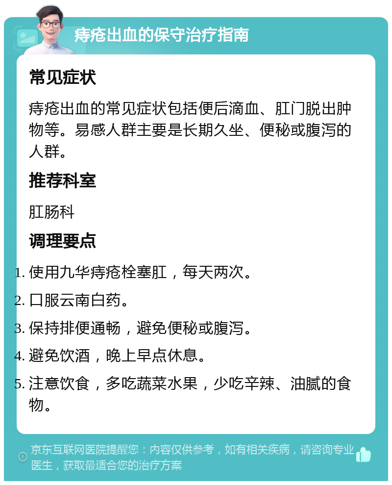 痔疮出血的保守治疗指南 常见症状 痔疮出血的常见症状包括便后滴血、肛门脱出肿物等。易感人群主要是长期久坐、便秘或腹泻的人群。 推荐科室 肛肠科 调理要点 使用九华痔疮栓塞肛，每天两次。 口服云南白药。 保持排便通畅，避免便秘或腹泻。 避免饮酒，晚上早点休息。 注意饮食，多吃蔬菜水果，少吃辛辣、油腻的食物。