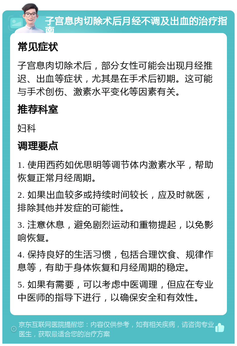 子宫息肉切除术后月经不调及出血的治疗指南 常见症状 子宫息肉切除术后，部分女性可能会出现月经推迟、出血等症状，尤其是在手术后初期。这可能与手术创伤、激素水平变化等因素有关。 推荐科室 妇科 调理要点 1. 使用西药如优思明等调节体内激素水平，帮助恢复正常月经周期。 2. 如果出血较多或持续时间较长，应及时就医，排除其他并发症的可能性。 3. 注意休息，避免剧烈运动和重物提起，以免影响恢复。 4. 保持良好的生活习惯，包括合理饮食、规律作息等，有助于身体恢复和月经周期的稳定。 5. 如果有需要，可以考虑中医调理，但应在专业中医师的指导下进行，以确保安全和有效性。