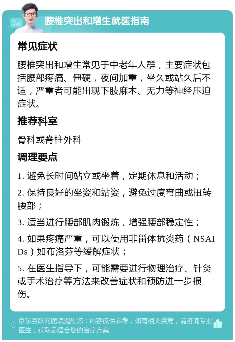 腰椎突出和增生就医指南 常见症状 腰椎突出和增生常见于中老年人群，主要症状包括腰部疼痛、僵硬，夜间加重，坐久或站久后不适，严重者可能出现下肢麻木、无力等神经压迫症状。 推荐科室 骨科或脊柱外科 调理要点 1. 避免长时间站立或坐着，定期休息和活动； 2. 保持良好的坐姿和站姿，避免过度弯曲或扭转腰部； 3. 适当进行腰部肌肉锻炼，增强腰部稳定性； 4. 如果疼痛严重，可以使用非甾体抗炎药（NSAIDs）如布洛芬等缓解症状； 5. 在医生指导下，可能需要进行物理治疗、针灸或手术治疗等方法来改善症状和预防进一步损伤。