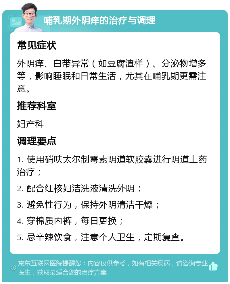 哺乳期外阴痒的治疗与调理 常见症状 外阴痒、白带异常（如豆腐渣样）、分泌物增多等，影响睡眠和日常生活，尤其在哺乳期更需注意。 推荐科室 妇产科 调理要点 1. 使用硝呋太尔制霉素阴道软胶囊进行阴道上药治疗； 2. 配合红核妇洁洗液清洗外阴； 3. 避免性行为，保持外阴清洁干燥； 4. 穿棉质内裤，每日更换； 5. 忌辛辣饮食，注意个人卫生，定期复查。