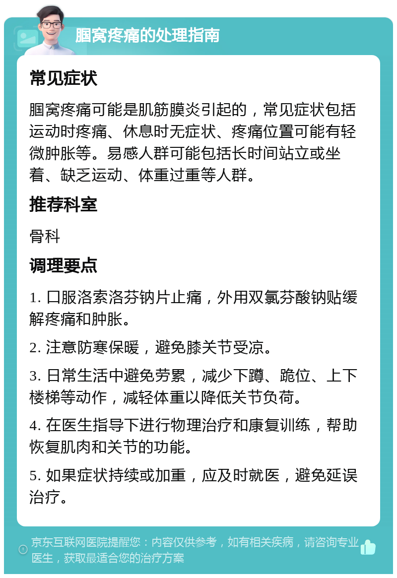 腘窝疼痛的处理指南 常见症状 腘窝疼痛可能是肌筋膜炎引起的，常见症状包括运动时疼痛、休息时无症状、疼痛位置可能有轻微肿胀等。易感人群可能包括长时间站立或坐着、缺乏运动、体重过重等人群。 推荐科室 骨科 调理要点 1. 口服洛索洛芬钠片止痛，外用双氯芬酸钠贴缓解疼痛和肿胀。 2. 注意防寒保暖，避免膝关节受凉。 3. 日常生活中避免劳累，减少下蹲、跪位、上下楼梯等动作，减轻体重以降低关节负荷。 4. 在医生指导下进行物理治疗和康复训练，帮助恢复肌肉和关节的功能。 5. 如果症状持续或加重，应及时就医，避免延误治疗。