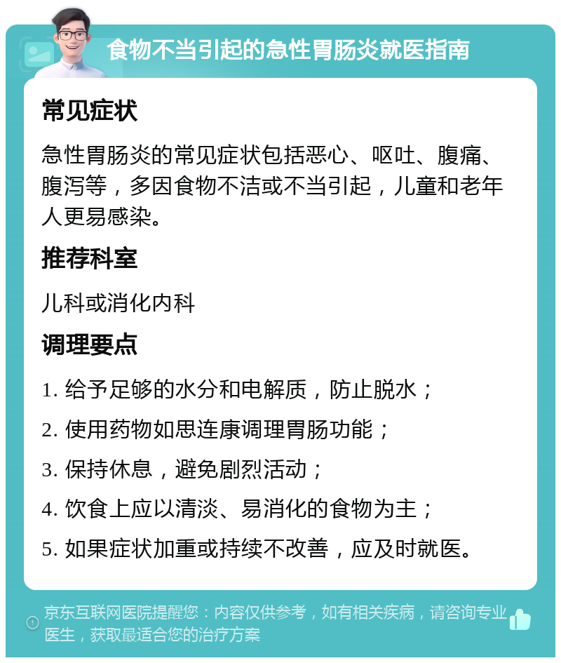 食物不当引起的急性胃肠炎就医指南 常见症状 急性胃肠炎的常见症状包括恶心、呕吐、腹痛、腹泻等，多因食物不洁或不当引起，儿童和老年人更易感染。 推荐科室 儿科或消化内科 调理要点 1. 给予足够的水分和电解质，防止脱水； 2. 使用药物如思连康调理胃肠功能； 3. 保持休息，避免剧烈活动； 4. 饮食上应以清淡、易消化的食物为主； 5. 如果症状加重或持续不改善，应及时就医。