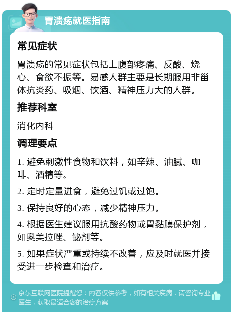 胃溃疡就医指南 常见症状 胃溃疡的常见症状包括上腹部疼痛、反酸、烧心、食欲不振等。易感人群主要是长期服用非甾体抗炎药、吸烟、饮酒、精神压力大的人群。 推荐科室 消化内科 调理要点 1. 避免刺激性食物和饮料，如辛辣、油腻、咖啡、酒精等。 2. 定时定量进食，避免过饥或过饱。 3. 保持良好的心态，减少精神压力。 4. 根据医生建议服用抗酸药物或胃黏膜保护剂，如奥美拉唑、铋剂等。 5. 如果症状严重或持续不改善，应及时就医并接受进一步检查和治疗。