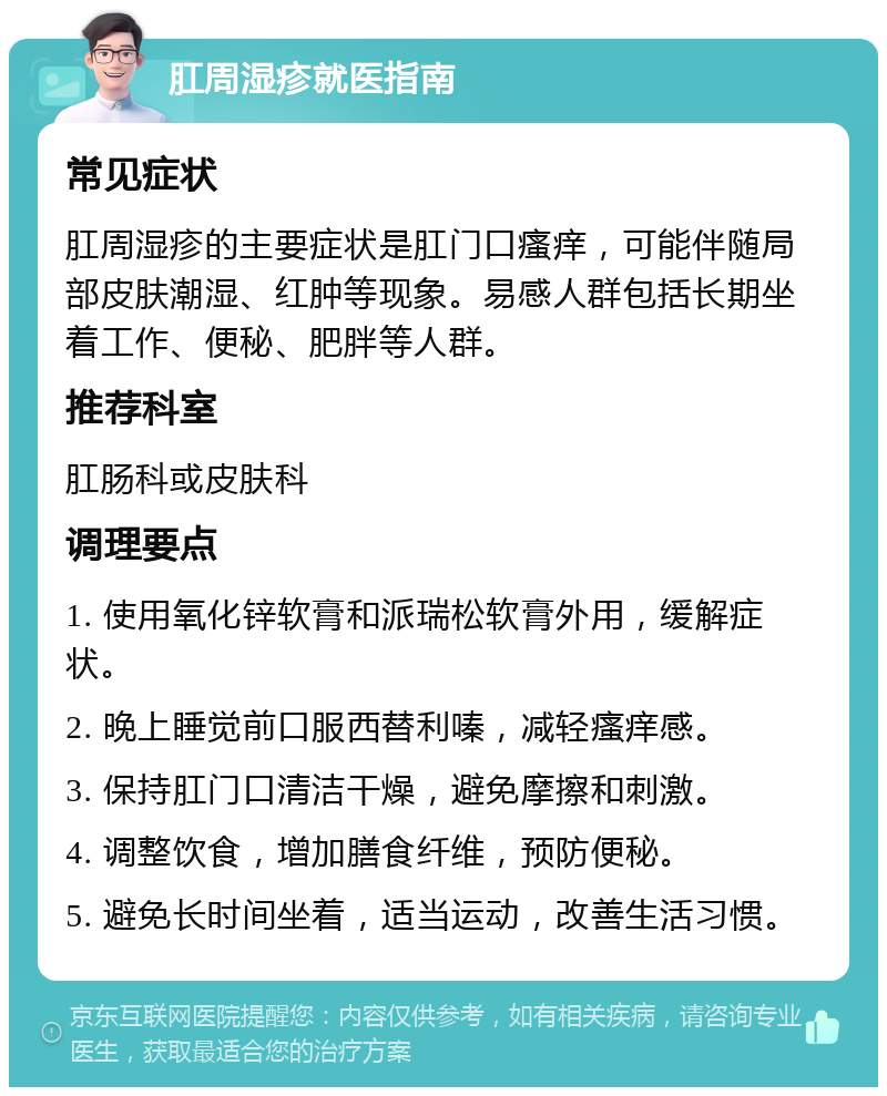 肛周湿疹就医指南 常见症状 肛周湿疹的主要症状是肛门口瘙痒，可能伴随局部皮肤潮湿、红肿等现象。易感人群包括长期坐着工作、便秘、肥胖等人群。 推荐科室 肛肠科或皮肤科 调理要点 1. 使用氧化锌软膏和派瑞松软膏外用，缓解症状。 2. 晚上睡觉前口服西替利嗪，减轻瘙痒感。 3. 保持肛门口清洁干燥，避免摩擦和刺激。 4. 调整饮食，增加膳食纤维，预防便秘。 5. 避免长时间坐着，适当运动，改善生活习惯。