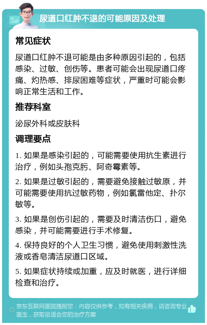 尿道口红肿不退的可能原因及处理 常见症状 尿道口红肿不退可能是由多种原因引起的，包括感染、过敏、创伤等。患者可能会出现尿道口疼痛、灼热感、排尿困难等症状，严重时可能会影响正常生活和工作。 推荐科室 泌尿外科或皮肤科 调理要点 1. 如果是感染引起的，可能需要使用抗生素进行治疗，例如头孢克肟、阿奇霉素等。 2. 如果是过敏引起的，需要避免接触过敏原，并可能需要使用抗过敏药物，例如氯雷他定、扑尔敏等。 3. 如果是创伤引起的，需要及时清洁伤口，避免感染，并可能需要进行手术修复。 4. 保持良好的个人卫生习惯，避免使用刺激性洗液或香皂清洁尿道口区域。 5. 如果症状持续或加重，应及时就医，进行详细检查和治疗。