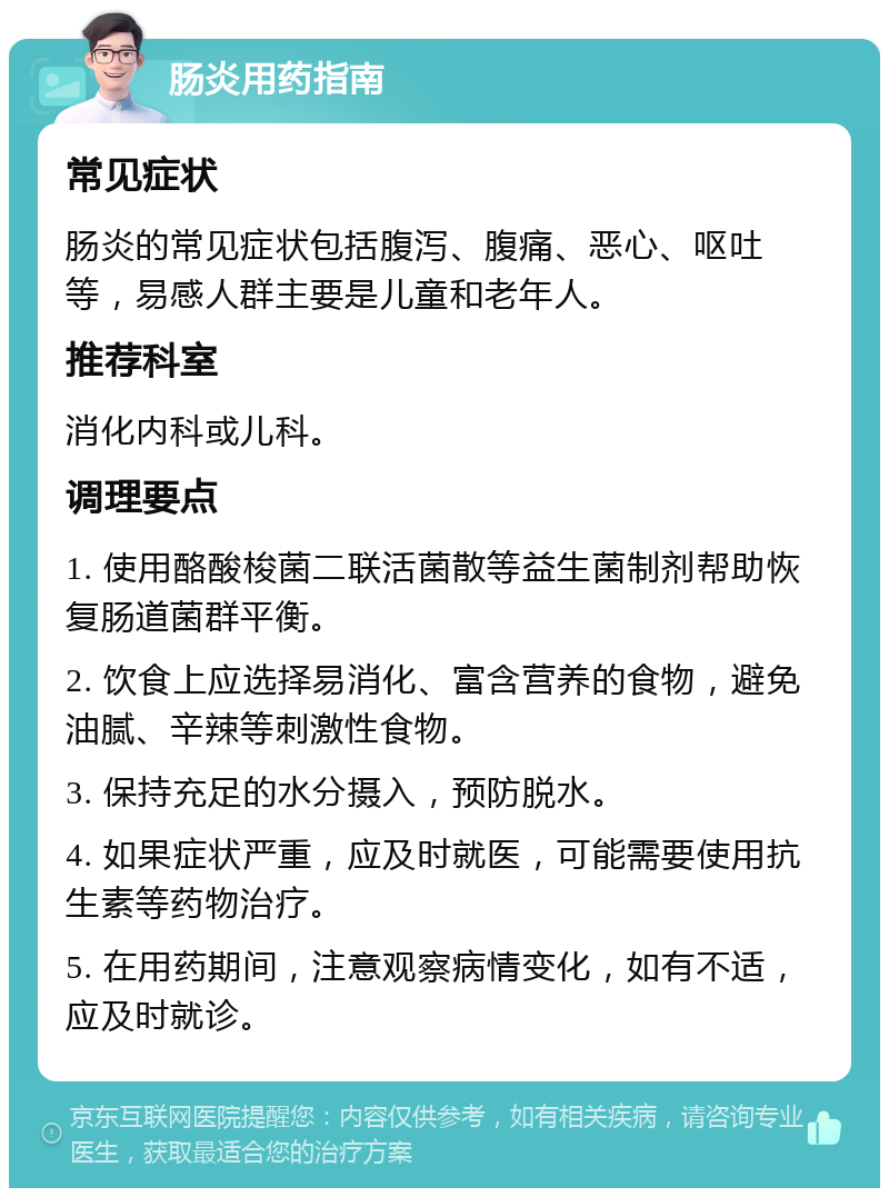 肠炎用药指南 常见症状 肠炎的常见症状包括腹泻、腹痛、恶心、呕吐等，易感人群主要是儿童和老年人。 推荐科室 消化内科或儿科。 调理要点 1. 使用酪酸梭菌二联活菌散等益生菌制剂帮助恢复肠道菌群平衡。 2. 饮食上应选择易消化、富含营养的食物，避免油腻、辛辣等刺激性食物。 3. 保持充足的水分摄入，预防脱水。 4. 如果症状严重，应及时就医，可能需要使用抗生素等药物治疗。 5. 在用药期间，注意观察病情变化，如有不适，应及时就诊。