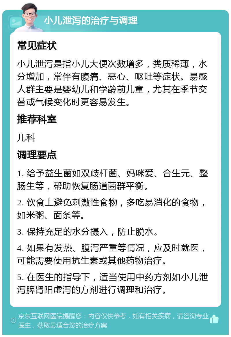 小儿泄泻的治疗与调理 常见症状 小儿泄泻是指小儿大便次数增多，粪质稀薄，水分增加，常伴有腹痛、恶心、呕吐等症状。易感人群主要是婴幼儿和学龄前儿童，尤其在季节交替或气候变化时更容易发生。 推荐科室 儿科 调理要点 1. 给予益生菌如双歧杆菌、妈咪爱、合生元、整肠生等，帮助恢复肠道菌群平衡。 2. 饮食上避免刺激性食物，多吃易消化的食物，如米粥、面条等。 3. 保持充足的水分摄入，防止脱水。 4. 如果有发热、腹泻严重等情况，应及时就医，可能需要使用抗生素或其他药物治疗。 5. 在医生的指导下，适当使用中药方剂如小儿泄泻脾肾阳虚泻的方剂进行调理和治疗。