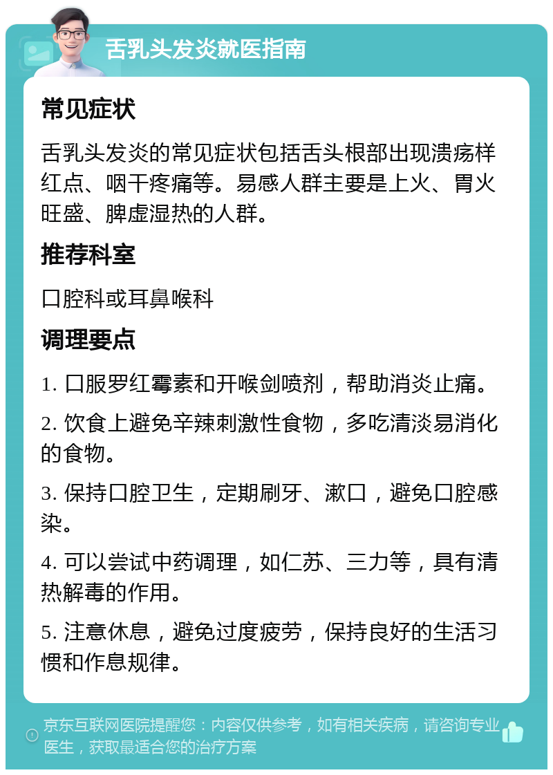 舌乳头发炎就医指南 常见症状 舌乳头发炎的常见症状包括舌头根部出现溃疡样红点、咽干疼痛等。易感人群主要是上火、胃火旺盛、脾虚湿热的人群。 推荐科室 口腔科或耳鼻喉科 调理要点 1. 口服罗红霉素和开喉剑喷剂，帮助消炎止痛。 2. 饮食上避免辛辣刺激性食物，多吃清淡易消化的食物。 3. 保持口腔卫生，定期刷牙、漱口，避免口腔感染。 4. 可以尝试中药调理，如仁苏、三力等，具有清热解毒的作用。 5. 注意休息，避免过度疲劳，保持良好的生活习惯和作息规律。