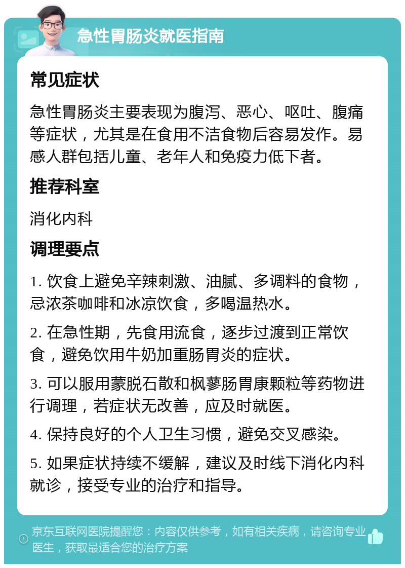 急性胃肠炎就医指南 常见症状 急性胃肠炎主要表现为腹泻、恶心、呕吐、腹痛等症状，尤其是在食用不洁食物后容易发作。易感人群包括儿童、老年人和免疫力低下者。 推荐科室 消化内科 调理要点 1. 饮食上避免辛辣刺激、油腻、多调料的食物，忌浓茶咖啡和冰凉饮食，多喝温热水。 2. 在急性期，先食用流食，逐步过渡到正常饮食，避免饮用牛奶加重肠胃炎的症状。 3. 可以服用蒙脱石散和枫蓼肠胃康颗粒等药物进行调理，若症状无改善，应及时就医。 4. 保持良好的个人卫生习惯，避免交叉感染。 5. 如果症状持续不缓解，建议及时线下消化内科就诊，接受专业的治疗和指导。