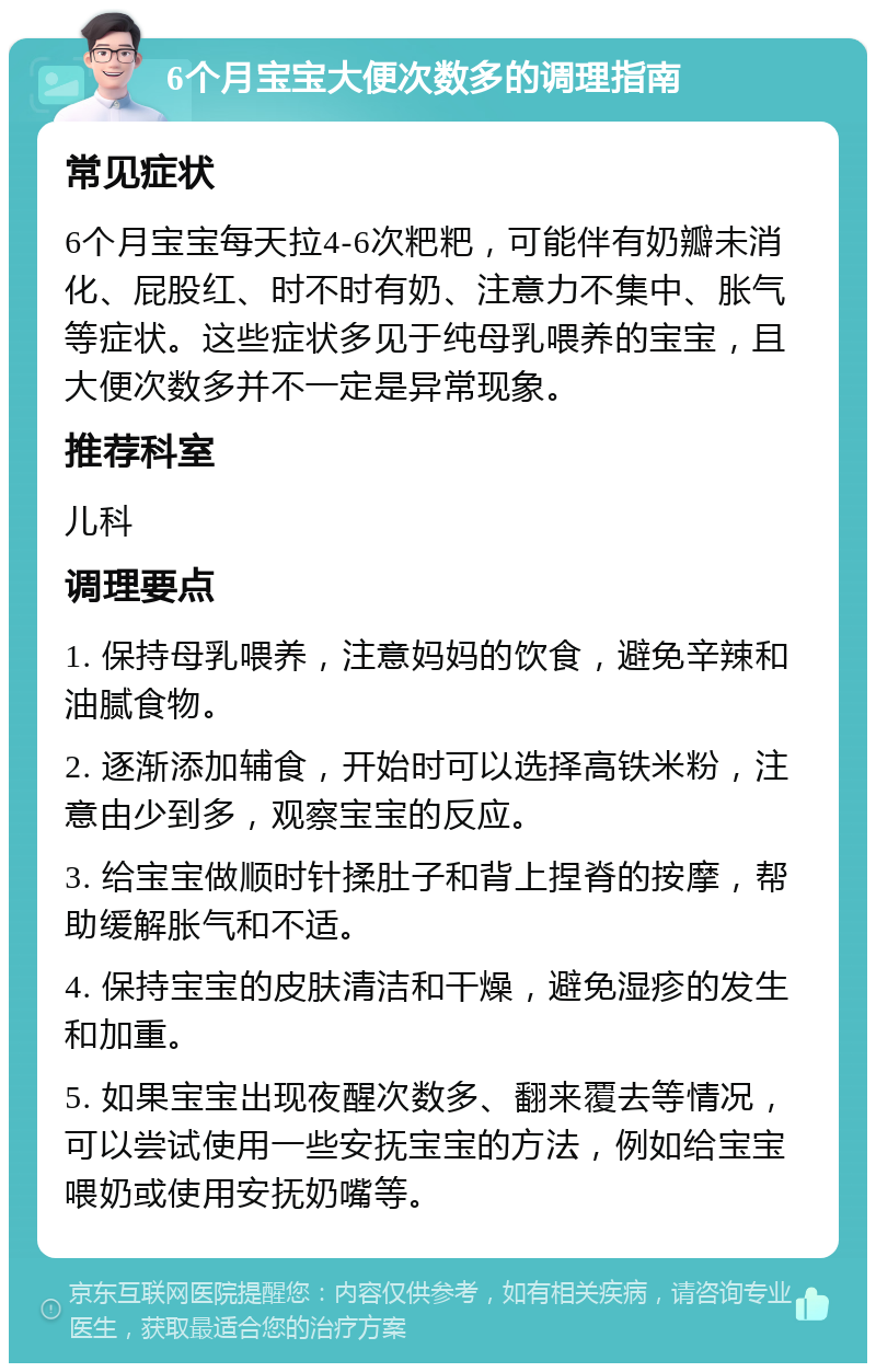 6个月宝宝大便次数多的调理指南 常见症状 6个月宝宝每天拉4-6次粑粑，可能伴有奶瓣未消化、屁股红、时不时有奶、注意力不集中、胀气等症状。这些症状多见于纯母乳喂养的宝宝，且大便次数多并不一定是异常现象。 推荐科室 儿科 调理要点 1. 保持母乳喂养，注意妈妈的饮食，避免辛辣和油腻食物。 2. 逐渐添加辅食，开始时可以选择高铁米粉，注意由少到多，观察宝宝的反应。 3. 给宝宝做顺时针揉肚子和背上捏脊的按摩，帮助缓解胀气和不适。 4. 保持宝宝的皮肤清洁和干燥，避免湿疹的发生和加重。 5. 如果宝宝出现夜醒次数多、翻来覆去等情况，可以尝试使用一些安抚宝宝的方法，例如给宝宝喂奶或使用安抚奶嘴等。